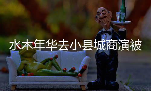 县城退出年华组合水木商演被指健已初李掉价 当去小
